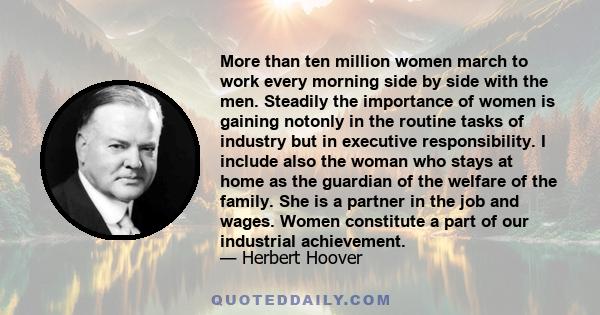 More than ten million women march to work every morning side by side with the men. Steadily the importance of women is gaining notonly in the routine tasks of industry but in executive responsibility. I include also the