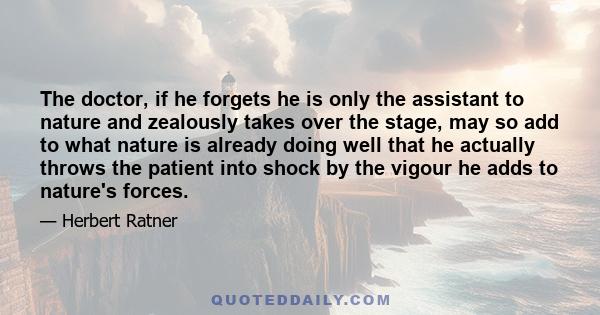 The doctor, if he forgets he is only the assistant to nature and zealously takes over the stage, may so add to what nature is already doing well that he actually throws the patient into shock by the vigour he adds to