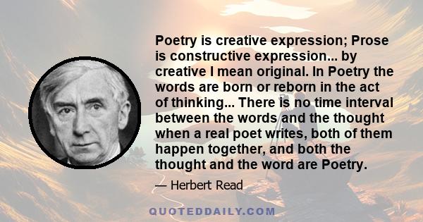 Poetry is creative expression; Prose is constructive expression... by creative I mean original. In Poetry the words are born or reborn in the act of thinking... There is no time interval between the words and the