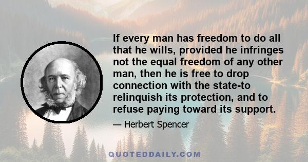 If every man has freedom to do all that he wills, provided he infringes not the equal freedom of any other man, then he is free to drop connection with the state-to relinquish its protection, and to refuse paying toward