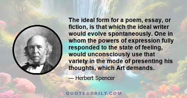 The ideal form for a poem, essay, or fiction, is that which the ideal writer would evolve spontaneously. One in whom the powers of expression fully responded to the state of feeling, would unconsciously use that variety