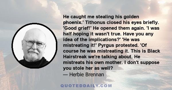 He caught me stealing his golden phoenix.' Tithonus closed his eyes briefly. 'Good grief!' He opened them again. 'I was half hoping it wasn't true. Have you any idea of the implications?' 'He was mistreating it!' Pyrgus