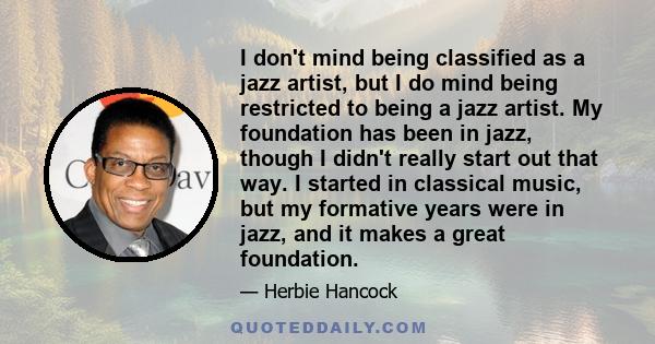 I don't mind being classified as a jazz artist, but I do mind being restricted to being a jazz artist. My foundation has been in jazz, though I didn't really start out that way. I started in classical music, but my