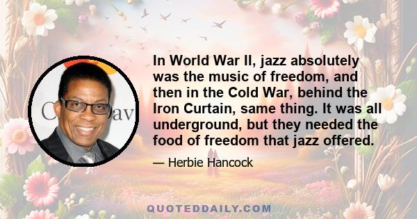 In World War II, jazz absolutely was the music of freedom, and then in the Cold War, behind the Iron Curtain, same thing. It was all underground, but they needed the food of freedom that jazz offered.