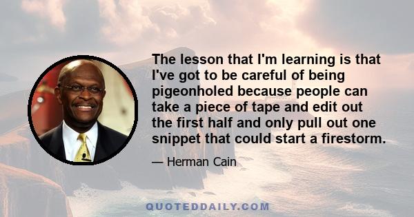 The lesson that I'm learning is that I've got to be careful of being pigeonholed because people can take a piece of tape and edit out the first half and only pull out one snippet that could start a firestorm.