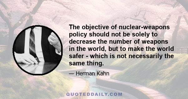 The objective of nuclear-weapons policy should not be solely to decrease the number of weapons in the world, but to make the world safer - which is not necessarily the same thing.