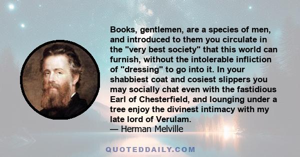 Books, gentlemen, are a species of men, and introduced to them you circulate in the very best society that this world can furnish, without the intolerable infliction of dressing to go into it. In your shabbiest coat and