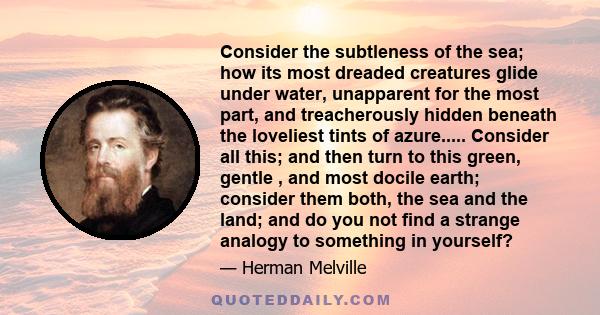 Consider the subtleness of the sea; how its most dreaded creatures glide under water, unapparent for the most part, and treacherously hidden beneath the loveliest tints of azure. Consider also the devilish brilliance