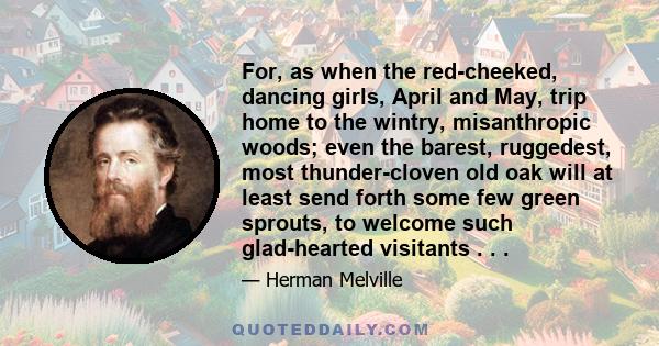 For, as when the red-cheeked, dancing girls, April and May, trip home to the wintry, misanthropic woods; even the barest, ruggedest, most thunder-cloven old oak will at least send forth some few green sprouts, to