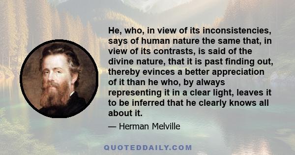 He, who, in view of its inconsistencies, says of human nature the same that, in view of its contrasts, is said of the divine nature, that it is past finding out, thereby evinces a better appreciation of it than he who,