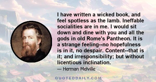 I have written a wicked book, and feel spotless as the lamb. Ineffable socialities are in me. I would sit down and dine with you and all the gods in old Rome's Pantheon. It is a strange feeling--no hopefulness is in it,