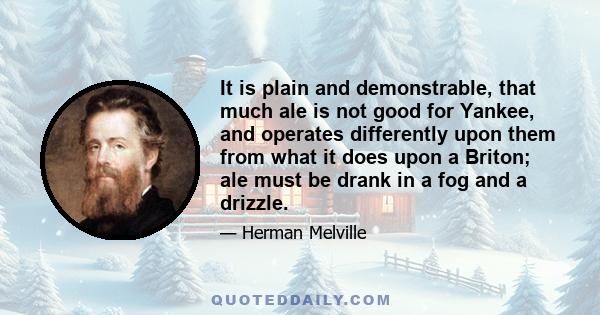 It is plain and demonstrable, that much ale is not good for Yankee, and operates differently upon them from what it does upon a Briton; ale must be drank in a fog and a drizzle.