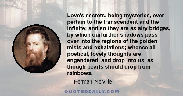 Love's secrets, being mysteries, ever pertain to the transcendent and the infinite; and so they are as airy bridges, by which ourfurther shadows pass over into the regions of the golden mists and exhalations; whence all