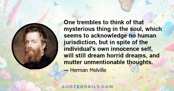 One trembles to think of that mysterious thing in the soul, which seems to acknowledge no human jurisdiction, but in spite of the individual's own innocence self, will still dream horrid dreams, and mutter unmentionable
