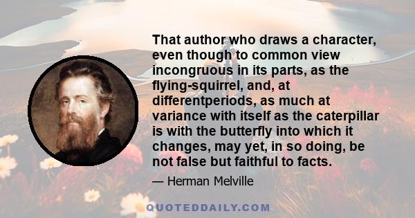 That author who draws a character, even though to common view incongruous in its parts, as the flying-squirrel, and, at differentperiods, as much at variance with itself as the caterpillar is with the butterfly into
