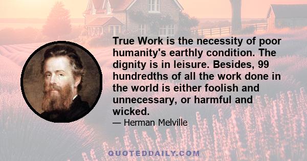 True Work is the necessity of poor humanity's earthly condition. The dignity is in leisure. Besides, 99 hundredths of all the work done in the world is either foolish and unnecessary, or harmful and wicked.
