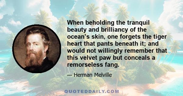 When beholding the tranquil beauty and brilliancy of the ocean’s skin, one forgets the tiger heart that pants beneath it; and would not willingly remember that this velvet paw but conceals a remorseless fang.