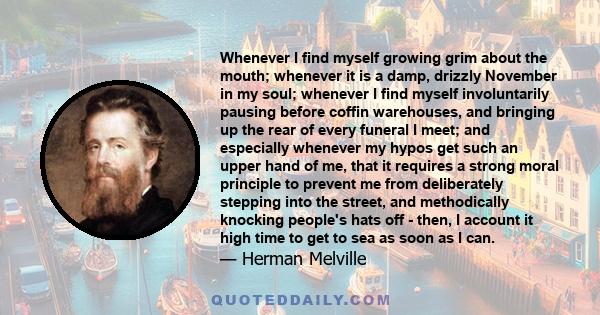 Whenever I find myself growing grim about the mouth; whenever it is a damp, drizzly November in my soul; whenever I find myself involuntarily pausing before coffin warehouses, and bringing up the rear of every funeral I