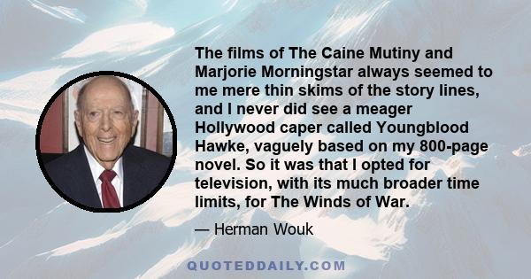 The films of The Caine Mutiny and Marjorie Morningstar always seemed to me mere thin skims of the story lines, and I never did see a meager Hollywood caper called Youngblood Hawke, vaguely based on my 800-page novel. So