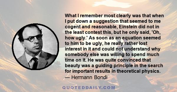 What I remember most clearly was that when I put down a suggestion that seemed to me cogent and reasonable, Einstein did not in the least contest this, but he only said, 'Oh, how ugly.' As soon as an equation seemed to