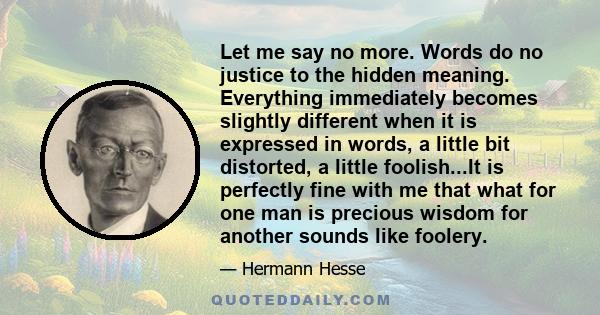 Let me say no more. Words do no justice to the hidden meaning. Everything immediately becomes slightly different when it is expressed in words, a little bit distorted, a little foolish...It is perfectly fine with me