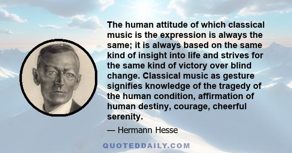 The human attitude of which classical music is the expression is always the same; it is always based on the same kind of insight into life and strives for the same kind of victory over blind change. Classical music as
