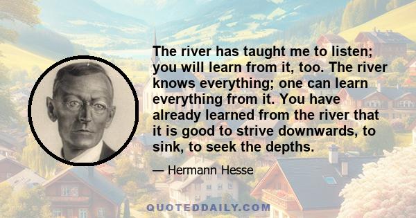 The river has taught me to listen; you will learn from it, too. The river knows everything; one can learn everything from it. You have already learned from the river that it is good to strive downwards, to sink, to seek