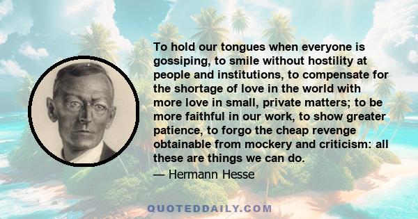 To hold our tongues when everyone is gossiping, to smile without hostility at people and institutions, to compensate for the shortage of love in the world with more love in small, private matters; to be more faithful in