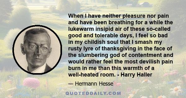 When I have neither pleasure nor pain and have been breathing for a while the lukewarm insipid air of these so-called good and tolerable days, I feel so bad in my childish soul that I smash my rusty lyre of thanksgiving