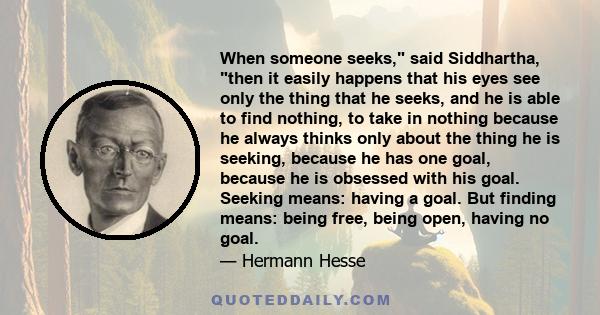 When someone seeks, said Siddhartha, then it easily happens that his eyes see only the thing that he seeks, and he is able to find nothing, to take in nothing because he always thinks only about the thing he is seeking,