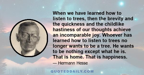 When we have learned how to listen to trees, then the brevity and the quickness and the childlike hastiness of our thoughts achieve an incomparable joy. Whoever has learned how to listen to trees no longer wants to be a