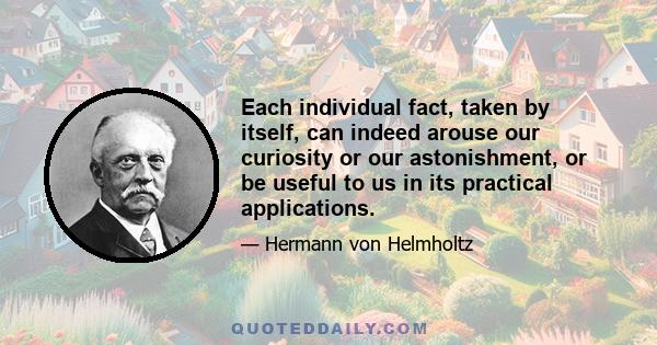 Each individual fact, taken by itself, can indeed arouse our curiosity or our astonishment, or be useful to us in its practical applications.