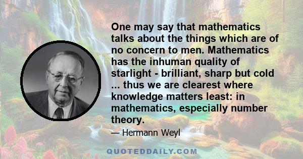 One may say that mathematics talks about the things which are of no concern to men. Mathematics has the inhuman quality of starlight - brilliant, sharp but cold ... thus we are clearest where knowledge matters least: in