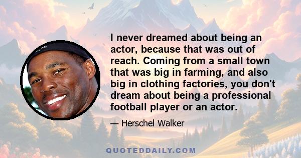 I never dreamed about being an actor, because that was out of reach. Coming from a small town that was big in farming, and also big in clothing factories, you don't dream about being a professional football player or an