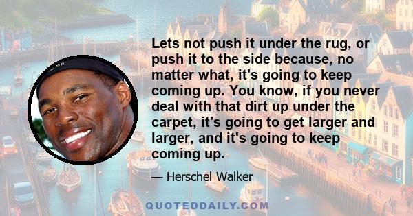 Lets not push it under the rug, or push it to the side because, no matter what, it's going to keep coming up. You know, if you never deal with that dirt up under the carpet, it's going to get larger and larger, and it's