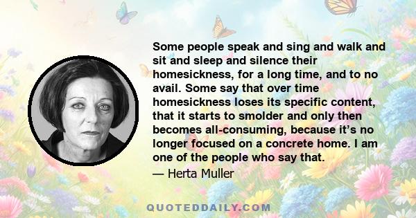 Some people speak and sing and walk and sit and sleep and silence their homesickness, for a long time, and to no avail. Some say that over time homesickness loses its specific content, that it starts to smolder and only