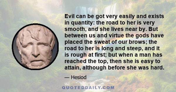 Evil can be got very easily and exists in quantity: the road to her is very smooth, and she lives near by. But between us and virtue the gods have placed the sweat of our brows; the road to her is long and steep, and it
