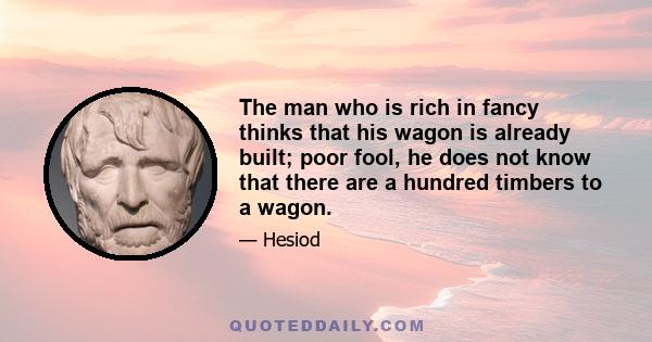 The man who is rich in fancy thinks that his wagon is already built; poor fool, he does not know that there are a hundred timbers to a wagon.