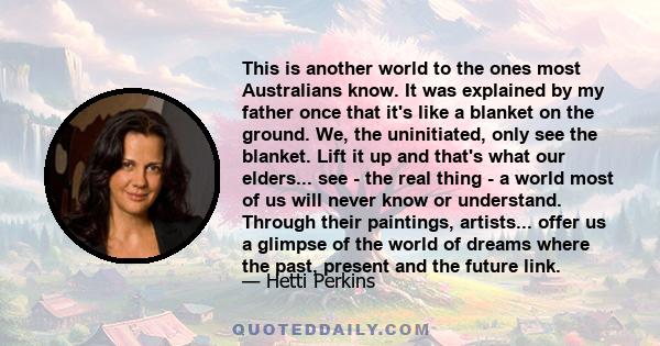 This is another world to the ones most Australians know. It was explained by my father once that it's like a blanket on the ground. We, the uninitiated, only see the blanket. Lift it up and that's what our elders... see