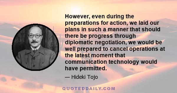 However, even during the preparations for action, we laid our plans in such a manner that should there be progress through diplomatic negotiation, we would be well prepared to cancel operations at the latest moment that