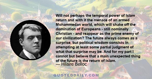 Will not perhaps the temporal power of Islam return and with it the menace of an armed Mohammedan world, which will shake off the domination of Europeans - still nominally Christian - and reappear as the prime enemy of