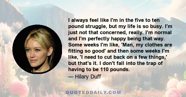 I always feel like I'm in the five to ten pound struggle, but my life is so busy. I'm just not that concerned, really. I'm normal and I'm perfectly happy being that way. Some weeks I'm like, 'Man, my clothes are fitting