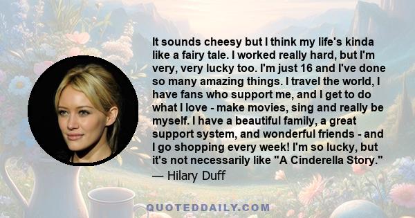 It sounds cheesy but I think my life's kinda like a fairy tale. I worked really hard, but I'm very, very lucky too. I'm just 16 and I've done so many amazing things. I travel the world, I have fans who support me, and I