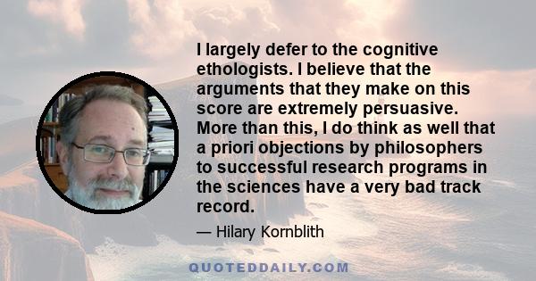 I largely defer to the cognitive ethologists. I believe that the arguments that they make on this score are extremely persuasive. More than this, I do think as well that a priori objections by philosophers to successful