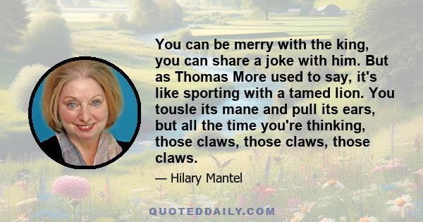 You can be merry with the king, you can share a joke with him. But as Thomas More used to say, it's like sporting with a tamed lion. You tousle its mane and pull its ears, but all the time you're thinking, those claws,