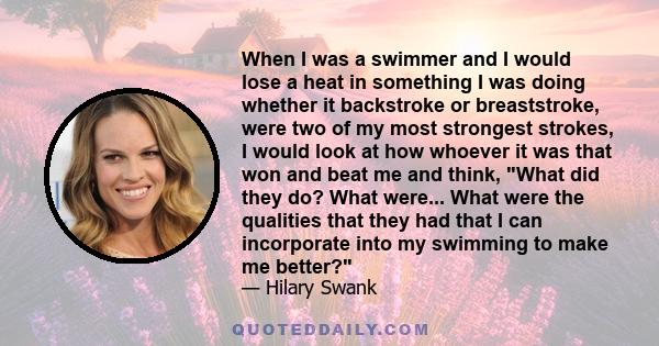 When I was a swimmer and I would lose a heat in something I was doing whether it backstroke or breaststroke, were two of my most strongest strokes, I would look at how whoever it was that won and beat me and think, What