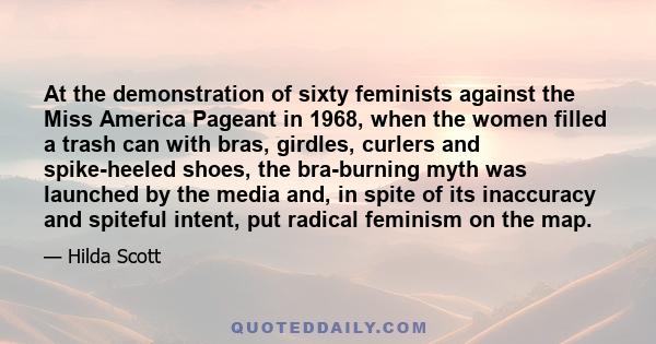 At the demonstration of sixty feminists against the Miss America Pageant in 1968, when the women filled a trash can with bras, girdles, curlers and spike-heeled shoes, the bra-burning myth was launched by the media and,