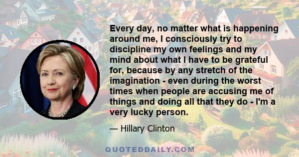 Every day, no matter what is happening around me, I consciously try to discipline my own feelings and my mind about what I have to be grateful for, because by any stretch of the imagination - even during the worst times