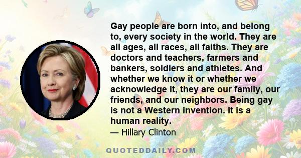 Gay people are born into, and belong to, every society in the world. They are all ages, all races, all faiths. They are doctors and teachers, farmers and bankers, soldiers and athletes. And whether we know it or whether