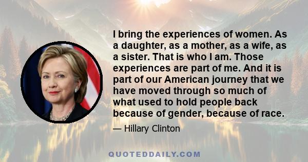 I bring the experiences of women. As a daughter, as a mother, as a wife, as a sister. That is who I am. Those experiences are part of me. And it is part of our American journey that we have moved through so much of what